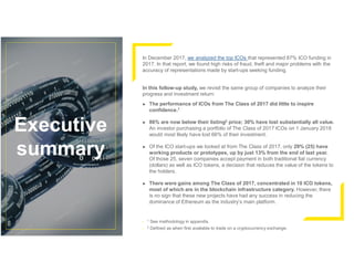 Executive
summary
In December 2017, we analyzed the top ICOs that represented 87% ICO funding in
2017. In that report, we found high risks of fraud, theft and major problems with the
accuracy of representations made by start-ups seeking funding.
In this follow-up study, we revisit the same group of companies to analyze their
progress and investment return:
► The performance of ICOs from The Class of 2017 did little to inspire
confidence.1
► 86% are now below their listing2 price; 30% have lost substantially all value.
An investor purchasing a portfolio of The Class of 2017 ICOs on 1 January 2018
would most likely have lost 66% of their investment.
► Of the ICO start-ups we looked at from The Class of 2017, only 29% (25) have
working products or prototypes, up by just 13% from the end of last year.
Of those 25, seven companies accept payment in both traditional fiat currency
(dollars) as well as ICO tokens, a decision that reduces the value of the tokens to
the holders.
► There were gains among The Class of 2017, concentrated in 10 ICO tokens,
most of which are in the blockchain infrastructure category. However, there
is no sign that these new projects have had any success in reducing the
dominance of Ethereum as the industry’s main platform.
• 1 See methodology in appendix.
• 2 Defined as when first available to trade on a cryptocurrency exchange.
 