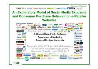 Eastern Michigan University
                                                     Department of Marketing



An Exploratory Model of Social Media Exposure
and Consumer Purchase Behavior on e-Retailer
                 Websites



               G. Russell Merz, Ph.D., Professor
                   Department of Marketing
                  Eastern Michigan University

         Presented at the 11th International Conference
             on Research in Advertising (ICORIA),
             Stockholm, Sweden, June 28-30, 2012




EMU
 
