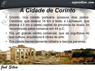A Cidade de Corinto
• Corinto, rica cidade portuária (possuía dois portos:
Cencréia, que distava 14 km a leste, e Lechaeum, que
distava 2,5 km a oeste) capital da província da Acaia, foi
reconstruída pelos romanos em 44 a.C.
• Era um grande centro comercial, que se orgulhava de
sua cultura, arquitetura e obras de arte.
• Era cidade tremendamente idólatra e lasciva perversa;
 