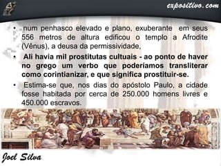 • num penhasco elevado e plano, exuberante em seus
556 metros de altura edificou o templo a Afrodite
(Vênus), a deusa da permissividade,
• Ali havia mil prostitutas cultuais - ao ponto de haver
no grego um verbo que poderíamos transliterar
como corintianizar, e que significa prostituir-se.
• Estima-se que, nos dias do apóstolo Paulo, a cidade
fosse habitada por cerca de 250.000 homens livres e
450.000 escravos.
 
