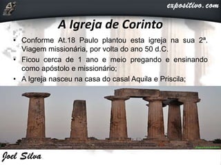 A Igreja de Corinto
• Conforme At.18 Paulo plantou esta igreja na sua 2ª.
Viagem missionária, por volta do ano 50 d.C.
• Ficou cerca de 1 ano e meio pregando e ensinando
como apóstolo e missionário;
• A Igreja nasceu na casa do casal Aquila e Priscila;
 
