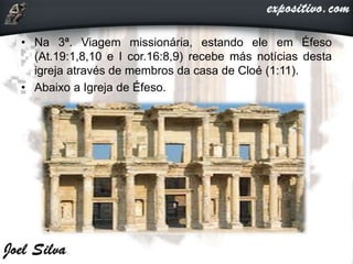 • Na 3ª. Viagem missionária, estando ele em Éfeso
(At.19:1,8,10 e I cor.16:8,9) recebe más notícias desta
igreja através de membros da casa de Cloé (1:11).
• Abaixo a Igreja de Éfeso.
 