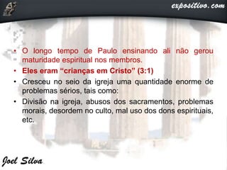 • O longo tempo de Paulo ensinando ali não gerou
maturidade espiritual nos membros.
• Eles eram “crianças em Cristo” (3:1)
• Cresceu no seio da igreja uma quantidade enorme de
problemas sérios, tais como:
• Divisão na igreja, abusos dos sacramentos, problemas
morais, desordem no culto, mal uso dos dons espirituais,
etc.
 