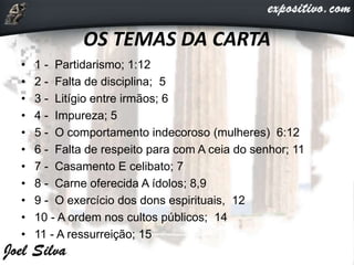 OS TEMAS DA CARTA
• 1 - Partidarismo; 1:12
• 2 - Falta de disciplina; 5
• 3 - Litígio entre irmãos; 6
• 4 - Impureza; 5
• 5 - O comportamento indecoroso (mulheres) 6:12
• 6 - Falta de respeito para com A ceia do senhor; 11
• 7 - Casamento E celibato; 7
• 8 - Carne oferecida A ídolos; 8,9
• 9 - O exercício dos dons espirituais, 12
• 10 - A ordem nos cultos públicos; 14
• 11 - A ressurreição; 15
 