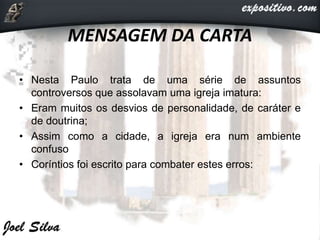 MENSAGEM DA CARTA
• Nesta Paulo trata de uma série de assuntos
controversos que assolavam uma igreja imatura:
• Eram muitos os desvios de personalidade, de caráter e
de doutrina;
• Assim como a cidade, a igreja era num ambiente
confuso
• Coríntios foi escrito para combater estes erros:
 