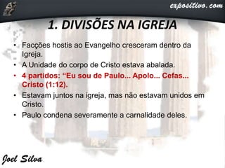 1. DIVISÕES NA IGREJA
• Facções hostis ao Evangelho cresceram dentro da
Igreja.
• A Unidade do corpo de Cristo estava abalada.
• 4 partidos: “Eu sou de Paulo... Apolo... Cefas...
Cristo (1:12).
• Estavam juntos na igreja, mas não estavam unidos em
Cristo.
• Paulo condena severamente a carnalidade deles.
 