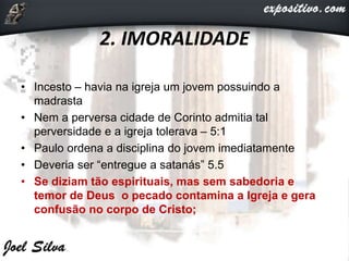 2. IMORALIDADE
• Incesto – havia na igreja um jovem possuindo a
madrasta
• Nem a perversa cidade de Corinto admitia tal
perversidade e a igreja tolerava – 5:1
• Paulo ordena a disciplina do jovem imediatamente
• Deveria ser “entregue a satanás” 5.5
• Se diziam tão espirituais, mas sem sabedoria e
temor de Deus o pecado contamina a Igreja e gera
confusão no corpo de Cristo;
 
