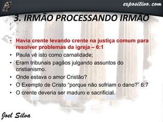3. IRMÃO PROCESSANDO IRMÃO
• Havia crente levando crente na justiça comum para
resolver problemas da igreja – 6:1
• Paula vê isto como carnalidade;
• Eram tribunais pagãos julgando assuntos do
cristianismo.
• Onde estava o amor Cristão?
• O Exemplo de Cristo “porque não sofriam o dano?” 6:7
• O crente deveria ser maduro e sacrificial.
 
