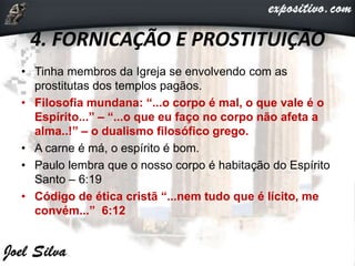 4. FORNICAÇÃO E PROSTITUIÇÃO
• Tinha membros da Igreja se envolvendo com as
prostitutas dos templos pagãos.
• Filosofia mundana: “...o corpo é mal, o que vale é o
Espírito...” – “...o que eu faço no corpo não afeta a
alma..!” – o dualismo filosófico grego.
• A carne é má, o espírito é bom.
• Paulo lembra que o nosso corpo é habitação do Espírito
Santo – 6:19
• Código de ética cristã “...nem tudo que é lícito, me
convém...” 6:12
 