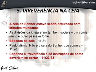 5. IRREVERÊNCIA NA CEIA
• A ceia do Senhor estava sendo deturpada com
atitudes mundanas.
• As divisões da igreja eram também sociais – um comia
muito e outro passava fome.
• Bêbados na ceia – 11:21
• Paulo afirma: Não é a ceia do Senhor que comeis –
11:20
• Condena a irreverência e dá instruções de como
deveriam se portar – 11:23-33
 