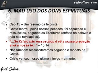 6. MAU USO DOS DONS ESPIRITUAIS
• Cap.15 – Um resumo da fé cristã.
• Cristo morreu pelos nossos pecados, foi sepultado e
ressuscitou, segundo as Escrituras (ênfase na palavra e
não nas revelações).
• “...Se Cristo não ressuscitou é vã a nossa pregação
e vã a nossa fé...” – 15:14
• Nós também ressuscitaremos segundo o modelo de
Cristo.
• Cristo venceu nosso ultimo inimigo – a morte.
 