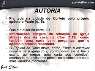 AUTORIA
- Plantada na cidade de Corinto pelo próprio
apóstolo Paulo (4.15),
- Que é o autor da carta, 1.1
- Informações chegam da situação da igreja
através dos da casa de Cloe (1.11), como
também uma carta com perguntas que o
apóstolo precisa responder.
- O Espírito de Deus move, então, Paulo a escrever
novamente à igreja (5.9) corrigindo-a [ele já havia
escrito ao menos uma carta aos coríntios],
exortando-a a aplicar os princípios cristãos aos seus
mais variados problemas,
 