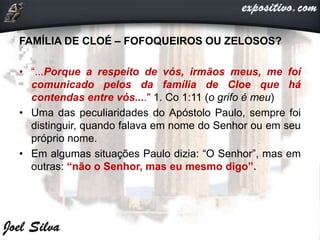 FAMÍLIA DE CLOÉ – FOFOQUEIROS OU ZELOSOS?
• “...Porque a respeito de vós, irmãos meus, me foi
comunicado pelos da família de Cloe que há
contendas entre vós...." 1. Co 1:11 (o grifo é meu)
• Uma das peculiaridades do Apóstolo Paulo, sempre foi
distinguir, quando falava em nome do Senhor ou em seu
próprio nome.
• Em algumas situações Paulo dizia: “O Senhor”, mas em
outras: “não o Senhor, mas eu mesmo digo”.
 