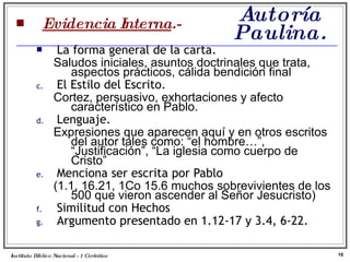 Autoría Paulina. Evidencia Interna .- La forma general de la carta. Saludos iniciales, asuntos doctrinales que trata, aspectos prácticos, cálida bendición final El Estilo del Escrito. Cortez, persuasivo, exhortaciones y afecto característico en Pablo. Lenguaje. Expresiones que aparecen aquí y en otros escritos del autor tales como: “el hombre…”, “Justificación”, “La iglesia como cuerpo de Cristo”  Menciona ser escrita por Pablo (1.1, 16.21, 1Co 15.6 muchos sobrevivientes de los 500 que vieron ascender al Señor Jesucristo) Similitud con Hechos Argumento presentado en 1.12-17 y 3.4, 6-22. Instituto Biblico Nacional - 1 Corintios Profesor Miguel Neira Jara 