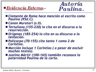 Autoría Paulina. Evidencia Externa .- Clemente de Roma hace mención al escrito como Paulino (95d.C).  Canon Muratori (s.II). Tertuliano (155-230) lo cita en el discurso a la resurrección. Orígenes (185-254) lo cita en su discurso a la tentación. Policarpo (70-155) cita tanto 1 como 2 de Corintios. Marción incluye 1 Corintios ( a pesar de excluir muchos textos). Justino Mártir (100-165) también reconoce la paternidad Paulina de la carta. Instituto Biblico Nacional - 1 Corintios Profesor Miguel Neira Jara 