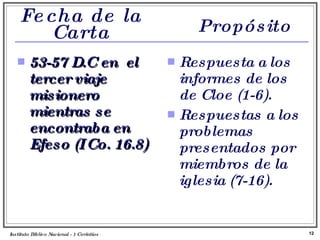 Fecha de la Carta 53-57 D.C en  el tercer viaje misionero mientras se encontraba en Efeso (I Co. 16.8) Respuesta a los informes de los de Cloe (1-6). Respuestas a los problemas presentados por miembros de la iglesia (7-16). Instituto Biblico Nacional - 1 Corintios Profesor Miguel Neira Jara Propósito 
