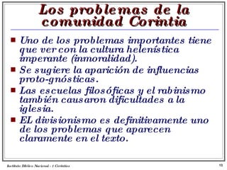 Los problemas de la comunidad Corintia Uno de los problemas importantes tiene que ver con la cultura helenística imperante (inmoralidad). Se sugiere la aparición de influencias proto-gnósticas. Las escuelas filosóficas y el rabinismo también causaron dificultades a la iglesia. EL divisionismo es definitivamente uno de los problemas que aparecen claramente en el texto. Instituto Biblico Nacional - 1 Corintios Profesor Miguel Neira Jara 