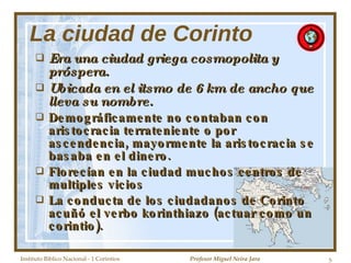 La ciudad de Corinto Era una ciudad griega cosmopolita y próspera. Ubicada en el itsmo de 6 km de ancho que lleva su nombre. Demográficamente no contaban con aristocracia terrateniente o por ascendencia, mayormente la aristocracia se basaba en el dinero. Florecían en la ciudad muchos centros de multiples vicios La conducta de los ciudadanos de Corinto acuñó el verbo korinthiazo (actuar como un corintio). Instituto Biblico Nacional - 1 Corintios Profesor Miguel Neira Jara 
