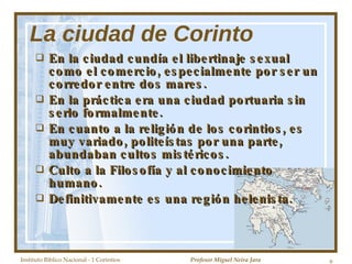 La ciudad de Corinto En la ciudad cundía el libertinaje sexual como el comercio, especialmente por ser un corredor entre dos mares. En la práctica era una ciudad portuaria sin serlo formalmente. En cuanto a la religión de los corintios, es muy variado, politeístas por una parte, abundaban cultos mistéricos. Culto a la Filosofía y al conocimiento humano. Definitivamente es una región helenista. Instituto Biblico Nacional - 1 Corintios Profesor Miguel Neira Jara 