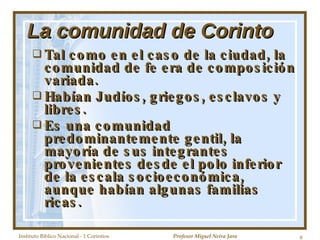 La comunidad de Corinto Tal como en el caso de la ciudad, la comunidad de fe era de composición variada. Habían Judíos, griegos, esclavos y libres. Es una comunidad predominantemente gentil, la mayoría de sus integrantes provenientes desde el polo inferior de la escala socioeconómica, aunque habían algunas familias ricas. Instituto Biblico Nacional - 1 Corintios Profesor Miguel Neira Jara 