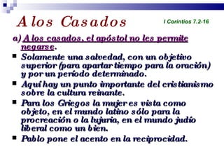 A los Casados a)  A los casados, el apóstol no les permite negarse . Solamente una salvedad, con un objetivo superior (para apartar tiempo para la oración) y por un período determinado. Aquí hay un punto importante del cristianismo sobre la cultura reinante. Para los Griegos la mujer es vista como objeto, en el mundo latino sólo para la procreación o la lujuria, en el mundo judío liberal como un bien. Pablo pone el acento en la reciprocidad. Profesor Miguel Neira Jara Instituto Biblico Nacional - 1 Corintios I Corintios 7.2-16 