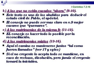 b)  A los que no están casados “ahora”  (8-10). Este texto es uno de los aludidos para  deducir el estado civil de Pablo, el apóstol. El consejo no puede ser mas claro en v.9 mejor casarse que “quemarse”. c)  A los matrimonios de la misma fe  (11-12). EL consejo es hacer todo lo posible por la reconciliación. d)  A los matrimonios mixtos  (13-16). Aquí el camino es mantenerse juntos “tal como fueron llamados” (ver 17 y sgtes) Si el no creyente lo acepta todo se mantiene, en caso de rechazo, disolución, pero jamás el creyente tomará la iniciativa. Profesor Miguel Neira Jara Instituto Biblico Nacional - 1 Corintios I Corintios 7.2-16 