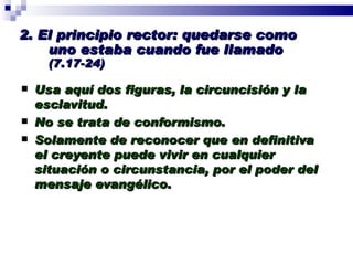 2. El principio rector: quedarse como uno estaba cuando fue llamado  (7.17-24) Usa aquí dos figuras, la circuncisión y la esclavitud. No se trata de conformismo. Solamente de reconocer que en definitiva el creyente puede vivir en cualquier situación o circunstancia, por el poder del mensaje evangélico. Profesor Miguel Neira Jara Instituto Biblico Nacional - 1 Corintios 