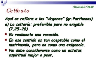 Celibato Aquí se refiere a los “vírgenes” (gr.Parthenos) a) La soltería: preferible pero no exigible  (7.25-28) Es realmente una vocación. En ese sentido es tan aceptable como el matrimonio, pero no como una exigencia. No debe considerarse como un estatus espiritual mejor o peor. Profesor Miguel Neira Jara Instituto Biblico Nacional - 1 Corintios I Corintios 7.25-40 