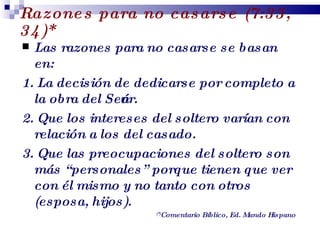 Razones para no casarse (7:33, 34)* Las razones para no casarse se basan en: 1.   La decisión de dedicarse por completo a la obra del Señor. 2. Que los intereses del soltero varían con relación a los del casado. 3.   Que las preocupaciones del soltero son más “personales” porque tienen que ver con él mismo y no tanto con otros (esposa, hijos). (*) Comentario Bíblico, Ed. Mundo Hispano Profesor Miguel Neira Jara Instituto Biblico Nacional - 1 Corintios 