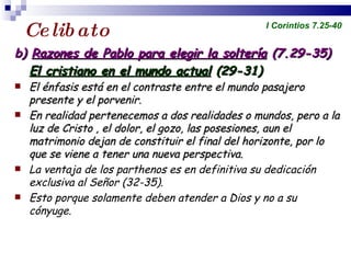 Celibato b)  Razones de Pablo para elegir la soltería  (7.29-35) El cristiano en el mundo actual  (29-31)  El énfasis está en el contraste entre el mundo pasajero presente y el porvenir. En realidad pertenecemos a dos realidades o mundos, pero a la luz de Cristo , el dolor, el gozo, las posesiones, aun el matrimonio dejan de constituir el final del horizonte, por lo que se viene a tener una nueva perspectiva. La ventaja de los parthenos es en definitiva su dedicación exclusiva al Señor (32-35). Esto porque solamente deben atender a Dios y no a su cónyuge. Profesor Miguel Neira Jara Instituto Biblico Nacional - 1 Corintios I Corintios 7.25-40 