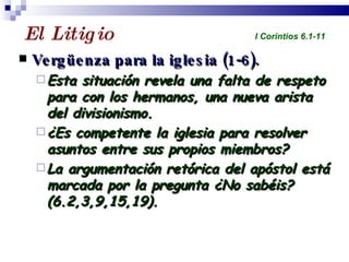 El Litigio  Vergüenza para la iglesia (1-6). Esta situación revela una falta de respeto para con los hermanos, una nueva arista del divisionismo. ¿Es competente la iglesia para resolver asuntos entre sus propios miembros? La argumentación retórica del apóstol está marcada por la pregunta ¿No sabéis? (6.2,3,9,15,19). Profesor Miguel Neira Jara Instituto Biblico Nacional - 1 Corintios I Corintios 6.1-11 