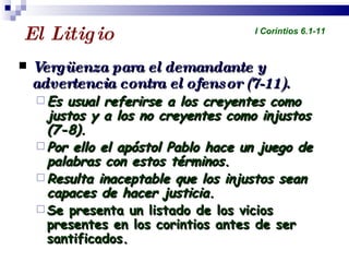 El Litigio  Vergüenza para el demandante y advertencia contra el ofensor (7-11). Es usual referirse a los creyentes como justos y a los no creyentes como injustos (7-8). Por ello el apóstol Pablo hace un juego de palabras con estos términos. Resulta inaceptable que los injustos sean capaces de hacer justicia. Se presenta un listado de los vicios presentes en los corintios antes de ser santificados. Profesor Miguel Neira Jara Instituto Biblico Nacional - 1 Corintios I Corintios 6.1-11 