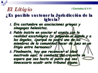 El Litigio  ¿Es posible sostener la Jurisdicción de la iglesia? Era costumbre en asociaciones griegas y sinagogas helenistas. Pablo insiste en asociar el asunto con la realidad escatológica (si juzgarán al mundo y a los ángeles, ¿porqué no podrá uno de los miembros de la comunidad hacer de juez en un litigio entre hermanos? Finalmente, hay que reconocer el ideal mostrado aquí; la conducta del creyente se espera que sea hasta el punto que sea innecesario acudir ante tribunal alguno. Profesor Miguel Neira Jara Instituto Biblico Nacional - 1 Corintios I Corintios 6.1-11 