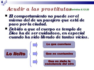 Acudir a las prostitutas  El comportamiento no puede ser el mismo del de un pasajero que está de paso por la ciudad. Debido a que el cuerpo es templo de Dios ha de ser cuidadoso, en especial cuando ha sido librado de tantos vicios. Profesor Miguel Neira Jara Instituto Biblico Nacional - 1 Corintios I Corintios 6.12-20 Lo que conviene Que no contamine Que no dañe la conciencia del otro Lo lícito 