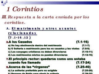 1 Corintios III.   Respuesta a la carta enviada por los corintios. A.  El matrimonio y otros asuntos relacionados (7.1-16.12) A los Casados  (7.1-16) a) No hay abstinencia dentro del matrimonio  (7.1-7) b) O Soltería o matrimonio para los no casados y las viudas (7.8-9) c) Los conyuges cristianos no deben divorciarse (7.10-11) d) Los matrimonios mixtos no pueden divorciarse (7.12-16) El principio rector: quedarse como uno estaba cuando fue llamado  (7.17-24) Acerca de las “vírgenes”  (7.25-40) a) La soltería: preferible pero no exigible (7.25-28) b) Razones de Pablo para elegir la soltería (7.29-35) c) Pero el matrimonio no es Pecado (7.36-40) Profesor Miguel Neira Jara Instituto Biblico Nacional - 1 Corintios 