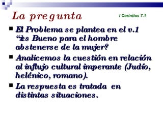 La pregunta El Problema se plantea en el v.1 “¿es Bueno para el hombre abstenerse de la mujer? Analicemos la cuestión en relación al influjo cultural imperante (Judío, helénico, romano). La respuesta es tratada  en distintas situaciones. Profesor Miguel Neira Jara Instituto Biblico Nacional - 1 Corintios I Corintios 7.1 