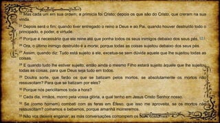 23 Mas cada um em sua ordem; a primícia foi Cristo; depois os que são do Cristo, que creram na sua
vinda.
24 Depois será o fim; quando tiver entregado o reino a Deus e ao Pai, quando houver destruído todo o
principado, e poder, e virtude.
25 Porque é necessário que ele reine até que ponha todos os seus inimigos debaixo dos seus pés. ( † )
26 Ora, o último inimigo destruído é a morte; porque todas as coisas sujeitou debaixo dos seus pés.
27 Assim, quando diz: Tudo está sujeito a ele, excetua-se sem dúvida aquele que lhe sujeitou todas as
coisas.
28 E quando tudo lhe estiver sujeito, então ainda o mesmo Filho estará sujeito àquele que lhe sujeitou
todas as coisas; para que Deus seja tudo em todos.
29 Doutra sorte, que farão os que se batizam pelos mortos, se absolutamente os mortos não
ressuscitam? Para que se batizam por eles?
30 Porque nós periclitamos toda a hora?
31 Cada dia, irmãos, morro pela vossa glória, a qual tenho em Jesus Cristo Senhor nosso.
32 Se (como homem) combati com as feras em Éfeso, que isso me aproveita, se os mortos não
ressuscitam? comamos e bebamos, porque amanhã morreremos.
33 Não vos deixeis enganar; as más conversações corrompem os bons costumes.
 