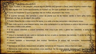 34 Vigiai, ó justos, e não pequeis; porque alguns [dentre vós] ignoram a Deus; para vergonha vossa o digo.
35 Mas alguém dirá: Como ressuscitarão os mortos? ou: Em que qualidade de corpo virão?
36 Como és insipiente! O que tu semeias não se vivifica, se primeiro não morre.
37 E quando semeias, não semeias o corpo da planta que há de nascer, senão o mero grão, como por
exemplo de trigo, ou de algum dos outros.
38 Porém Deus lhe dá o corpo como lhe apraz, e a cada uma das sementes o seu próprio corpo.
39 Nem toda carne é uma mesma carne, mas uma certamente é a dos homens e outra a dos animais, uma a
das aves e outra a dos peixes.
40 E há corpos celestiais e corpos terrestres, mas uma é por certo a glória dos celestiais, e outra a dos
terrestres;
41 Uma é a claridade do sol, outra a claridade da lua, e outra a claridade das estrelas. E ainda há diferença
de estrela a estrela na claridade.
42 Assim também a ressurreição dos mortos. Semeia-se [o corpo] em corrupção, ressuscitará em
incorrupção.
43 Semeia-se em vileza, ressuscitará em glória; semeia-se em fraqueza, ressuscitará em vigor.
44 Semeia-se corpo animal, ressuscitará corpo espiritual. Se há corpo animal, também o há espiritual, assim
como está escrito:
 