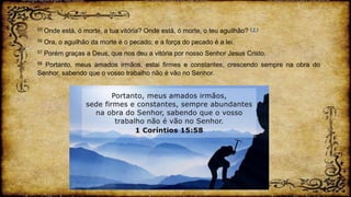 55 Onde está, ó morte, a tua vitória? Onde está, ó morte, o teu aguilhão? ( † )
56 Ora, o aguilhão da morte é o pecado; e a força do pecado é a lei.
57 Porém graças a Deus, que nos deu a vitória por nosso Senhor Jesus Cristo.
58 Portanto, meus amados irmãos, estai firmes e constantes, crescendo sempre na obra do
Senhor, sabendo que o vosso trabalho não é vão no Senhor.
 