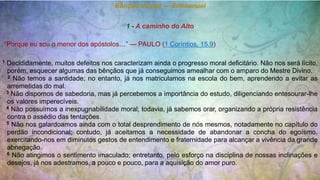Bênção de paz — Emmanuel
1 - A caminho do Alto
“Porque eu sou o menor dos apóstolos…” — PAULO (1 Coríntios, 15.9)
1 Decididamente, muitos defeitos nos caracterizam ainda o progresso moral deficitário. Não nos será lícito,
porém, esquecer algumas das bênçãos que já conseguimos amealhar com o amparo do Mestre Divino.
2 Não temos a santidade; no entanto, já nos matriculamos na escola do bem, aprendendo a evitar as
arremetidas do mal.
3 Não dispomos de sabedoria, mas já percebemos a importância do estudo, diligenciando entesourar-lhe
os valores imperecíveis.
4 Não possuímos a inexpugnabilidade moral; todavia, já sabemos orar, organizando a própria resistência
contra o assédio das tentações.
5 Não nos galardoamos ainda com o total desprendimento de nós mesmos, notadamente no capítulo do
perdão incondicional; contudo, já aceitamos a necessidade de abandonar a concha do egoísmo,
exercitando-nos em diminutos gestos de entendimento e fraternidade para alcançar a vivência da grande
abnegação.
6 Não atingimos o sentimento imaculado; entretanto, pelo esforço na disciplina de nossas inclinações e
desejos, já nos adestramos, a pouco e pouco, para a aquisição do amor puro.
 