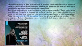 7 Não entremostramos, de leve, o heroísmo da fé absoluta, mas já assimilamos grau relativo de
confiança na Divina Providência, buscando agradecer-lhe a paz dos dias serenos, tanto quanto
invocando-lhe a proteção para a travessia das horas difíceis.
8 Sem dúvida, estamos muito longe, infinitamente muito longe da perfeição… Cabe, porém, a nós,
aprendizes do Evangelho, a obrigação de confrontar-nos hoje com o que éramos ontem e, a
nosso ver, feito isso, cada um de nós pode, sem pretensão, parafrasear as palavras do apóstolo
Paulo, nos versículos 9 e 10, do capítulo 15, de sua primeira epístola aos coríntios: — “Dos
servidores do Senhor, sei que sou o menor e o mais endividado perante a Lei, mas com a graça
de Deus sou o que sou…”
Emmanuel
 
