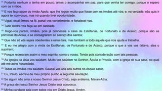 11 Portanto nenhum o tenha em pouco, antes o acompanhai em paz, para que venha ter comigo; porque o espero
com os irmãos.
12 E vos faço saber do irmão Apolo, que lhe roguei muito que fosse com os irmãos até vós; e, na verdade, não quis ir
agora ter convosco, mas irá quando tiver oportunidade.
13 Vigiai, estai firmes na fé, portai-vos varonilmente, e fortalecei-vos.
14 Tudo dentre vós faça-se em caridade.
15 Rogo-vos porém, irmãos, pois já conheceis a casa de Estéfanas, de Fortunato e de Acaico; porque são as
primícias da Acaia, e se consagraram ao serviço dos santos;
16 Que não só vós sejais obedientes a estes tais, mas também a todo aquele que nos ajuda e trabalha.
17 E eu me alegro com a vinda de Estéfanas, de Fortunato e de Acaico, porque o que a vós vos faltava, eles o
supriram;
18 Porque recrearam assim o meu espírito, como o vosso. Tende pois consideração com tais pessoas.
19 As igrejas da Ásia vos saúdam. Muito vos saúdam no Senhor, Áquila e Priscila, com a igreja de sua casa, na qual
até me acho hospedado.
20 Todos os irmãos vos saúdam. Saudai-vos uns aos outros no ósculo santo.
21 Eu, Paulo, escrevi de meu próprio punho a seguinte saudação.
22 Se algum não ama a nosso Senhor Jesus Cristo, seja anátema, Maran-Atha.
23 A graça de nosso Senhor Jesus Cristo seja convosco.
24 Minha caridade seja com todos vós em Cristo Jesus. Amém.
 