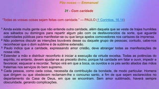Pão nosso — Emmanuel
31 - Com caridade
“Todas as vossas coisas sejam feitas com caridade.” — PAULO (1 Coríntios, 16.14)
1 Ainda existe muita gente que não entende outra caridade, além daquela que se veste de trajes humildes
aos sábados ou domingos para repartir algum pão com os desfavorecidos da sorte, que aguarda
calamidades públicas para manifestar-se ou que lança apelos comovedores nos cartazes da imprensa.
2 Não podemos discutir as intenções louváveis desse ou daquele grupo de pessoas; contudo, cabe-nos
reconhecer que o dom sublime é de sublime extensão.
3 Paulo indica que a caridade, expressando amor cristão, deve abranger todas as manifestações de
nossa vida.
4 Estender a mão e distribuir reconforto é iniciar a execução da virtude excelsa. Todas as potências do
espírito, no entanto, devem ajustar-se ao preceito divino, porque há caridade em falar e ouvir, impedir e
favorecer, esquecer e recordar. Tempo virá em que a boca, os ouvidos e os pés serão aliados das mãos
fraternas nos serviços do bem supremo.
5 Cada pessoa, como cada coisa, necessita da contribuição da bondade, de modo particular. Homens
que dirigem ou que obedecem reclamam-lhe o concurso santo, a fim de que sejam esclarecidos no
departamento da Casa de Deus, em que se encontram. Sem amor sublimado, haverá sempre
obscuridade, gerando complicações.
 