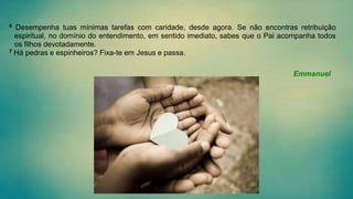 6 Desempenha tuas mínimas tarefas com caridade, desde agora. Se não encontras retribuição
espiritual, no domínio do entendimento, em sentido imediato, sabes que o Pai acompanha todos
os filhos devotadamente.
7 Há pedras e espinheiros? Fixa-te em Jesus e passa.
Emmanuel
 