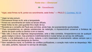 Fonte viva — Emmanuel
90 - Varonilmente
“Vigiai, estai firmes na fé, portai-vos varonilmente, sede fortes.” — PAULO (1 Coríntios, 16.13)
1 Vigiai na luta comum.
2 Permanecei firmes na fé, ante a tempestade.
3 Portai-vos varonilmente em todos os lances difíceis.
4 Sede fortes na dor, para guardar-lhe a lição de luz.
5 Reveste-se o conselho de Paulo aos coríntios, ainda hoje, de surpreendente oportunidade.
6 Para conquistarmos os valores substanciais da redenção, é imprescindível conservar a fortaleza de
ânimo de quem confia no Senhor e em si mesmo.
7 Não vale a chuva de lágrimas despropositadas, ante a falta cometida. Arrependermo-nos de qualquer
gesto maligno é dever, mas pranteá-lo indefinidamente é roubar tempo ao serviço de retificação.
8 Certo, o mal deliberado é um crime, todavia, o erro impensado é ensinamento valioso sempre que o
homem se inclina aos desígnios do Senhor.
9 Sem resistência moral, no turbilhão de conflitos purificadores, o coração mais nobre se despedaça. Não
nos cabe, portanto, repousar no serviço de elevação.
 