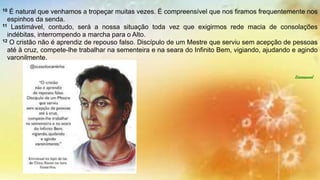 10 É natural que venhamos a tropeçar muitas vezes. É compreensível que nos firamos frequentemente nos
espinhos da senda.
11 Lastimável, contudo, será a nossa situação toda vez que exigirmos rede macia de consolações
indébitas, interrompendo a marcha para o Alto.
12 O cristão não é aprendiz de repouso falso. Discípulo de um Mestre que serviu sem acepção de pessoas
até à cruz, compete-lhe trabalhar na sementeira e na seara do Infinito Bem, vigiando, ajudando e agindo
varonilmente.
Emmanuel
 