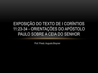 EXPOSIÇÃO DO TEXTO DE I CORÍNTIOS
11:23-34 - ORIENTAÇÕES DO APÓSTOLO
   PAULO SOBRE A CEIA DO SENHOR
          Prof. Presb. Augusto Brayner
 