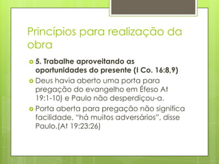 Princípios para realização da
obra
 5.Trabalhe aproveitando as
  oportunidades do presente (I Co. 16:8,9)
 Deus havia aberto uma porta para
  pregação do evangelho em Éfeso At
  19:1-10) e Paulo não desperdiçou-a.
 Porta aberta para pregação não significa
  facilidade, “há muitos adversários”, disse
  Paulo.(At 19:23:26)
 