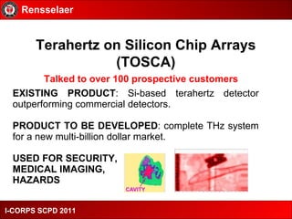 Terahertz on Silicon Chip Arrays (TOSCA) Rensselaer I-CORPS SCPD 2011 EXISTING PRODUCT : Si-based terahertz detector outperforming commercial detectors.  PRODUCT TO BE DEVELOPED : complete THz system for a new multi-billion dollar market.  USED FOR SECURITY, MEDICAL IMAGING,  HAZARDS   Talked to over 100 prospective customers  