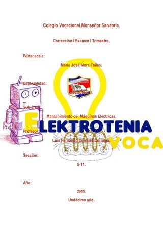 Colegio Vocacional Monseñor Sanabria.
Corrección I Examen I Trimestre.
Pertenece a:
María José Mora Fallas.
Especialidad:
Electrotecnia.
Sub-área:
Mantenimiento de Máquinas Eléctricas.
Profesor:
Luis Fernando Corrales Corrales.
Sección:
5-11.
Año:
2015.
Undécimo año.
 